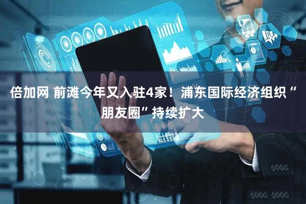 倍加网 前滩今年又入驻4家！浦东国际经济组织“朋友圈”持续扩大