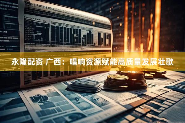 永隆配资 广西：唱响资源赋能高质量发展壮歌