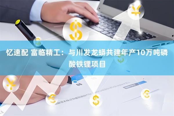 忆速配 富临精工：与川发龙蟒共建年产10万吨磷酸铁锂项目