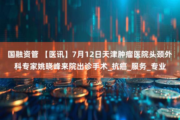 国融资管 【医讯】7月12日天津肿瘤医院头颈外科专家姚晓峰来院出诊手术_抗癌_服务_专业