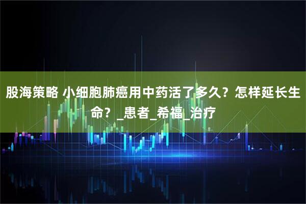 股海策略 小细胞肺癌用中药活了多久？怎样延长生命？_患者_希福_治疗