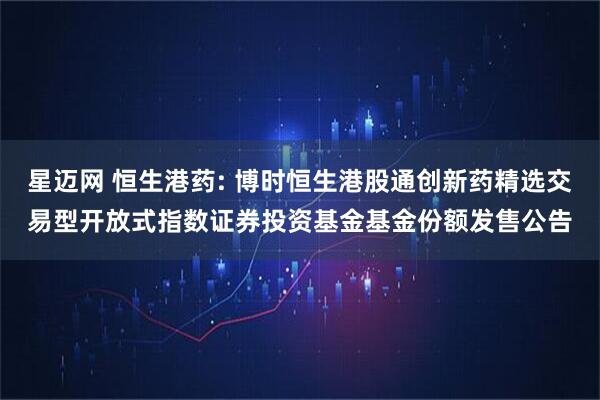 星迈网 恒生港药: 博时恒生港股通创新药精选交易型开放式指数证券投资基金基金份额发售公告