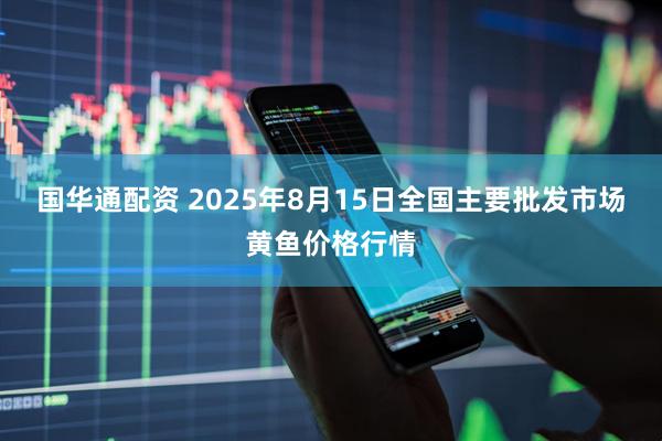 国华通配资 2025年8月15日全国主要批发市场黄鱼价格行情