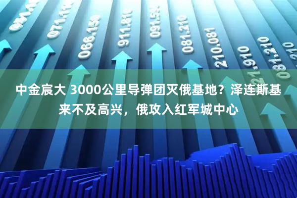 中金宸大 3000公里导弹团灭俄基地？泽连斯基来不及高兴，俄攻入红军城中心