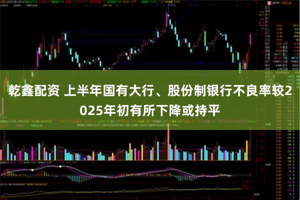 乾鑫配资 上半年国有大行、股份制银行不良率较2025年初有所下降或持平
