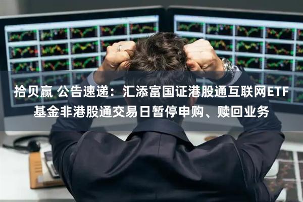 拾贝赢 公告速递：汇添富国证港股通互联网ETF基金非港股通交易日暂停申购、赎回业务