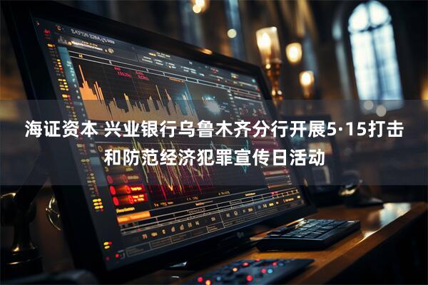 海证资本 兴业银行乌鲁木齐分行开展5·15打击和防范经济犯罪宣传日活动
