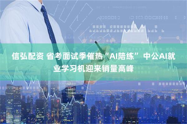 信弘配资 省考面试季催热“AI陪练” 中公AI就业学习机迎来销量高峰